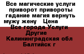 Все магические услуги приворот привороты гадание магия вернуть мужу жену › Цена ­ 1 000 - Все города Услуги » Другие   . Калининградская обл.,Балтийск г.